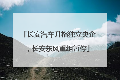 长安汽车升格独立央企，长安东风重组暂停